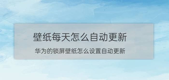 壁纸每天怎么自动更新 华为的锁屏壁纸怎么设置自动更新？